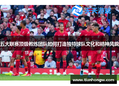 五大联赛顶级教练团队如何打造独特球队文化和精神风貌