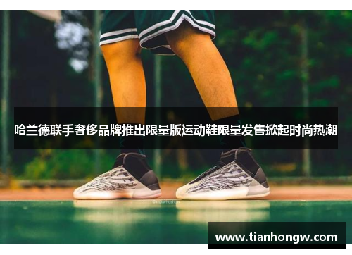 哈兰德联手奢侈品牌推出限量版运动鞋限量发售掀起时尚热潮