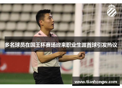 多名球员在国王杯赛场迎来职业生涯首球引发热议