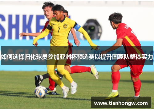 如何选择归化球员参加亚洲杯预选赛以提升国家队整体实力 如何选择归化球员参加亚洲杯预选赛以提升国家队整体实力